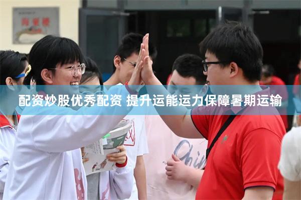 配资炒股优秀配资 提升运能运力保障暑期运输