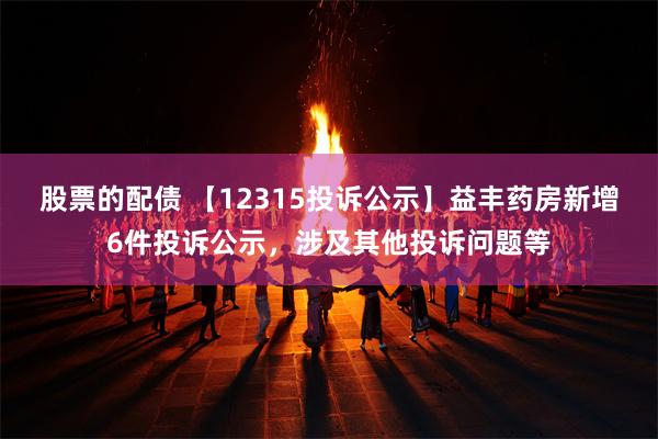 股票的配债 【12315投诉公示】益丰药房新增6件投诉公示，涉及其他投诉问题等