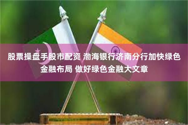 股票操盘手股市配资 渤海银行济南分行加快绿色金融布局 做好绿色金融大文章
