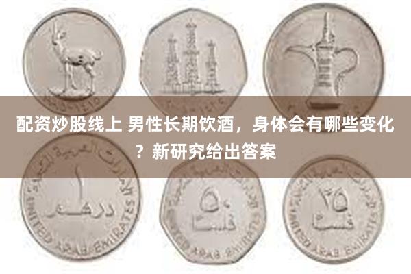 配资炒股线上 男性长期饮酒，身体会有哪些变化？新研究给出答案
