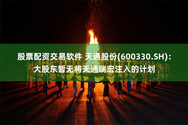 股票配资交易软件 天通股份(600330.SH)：大股东暂无将天通瑞宏注入的计划