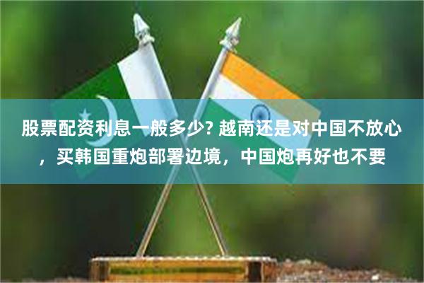 股票配资利息一般多少? 越南还是对中国不放心，买韩国重炮部署边境，中国炮再好也不要