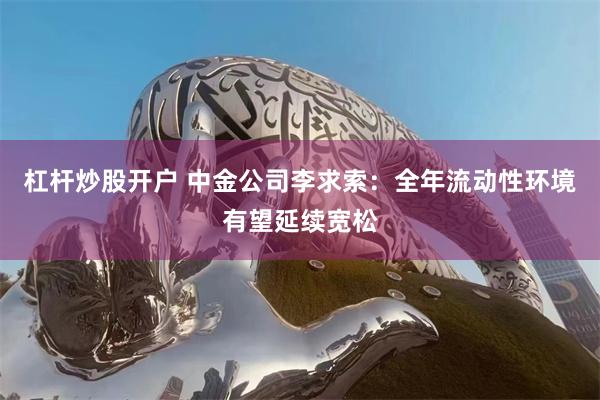 杠杆炒股开户 中金公司李求索：全年流动性环境有望延续宽松