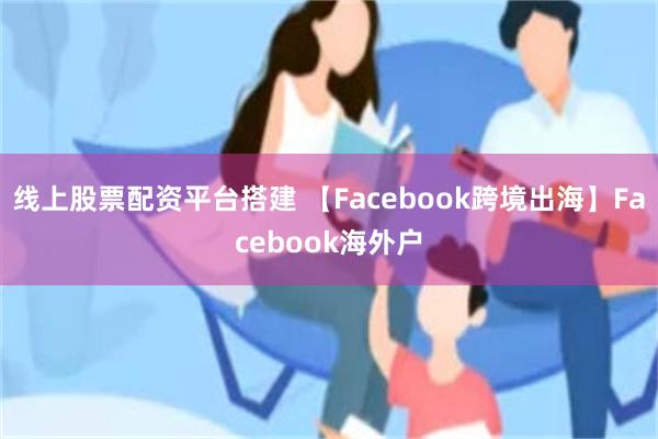 线上股票配资平台搭建 【Facebook跨境出海】Facebook海外户