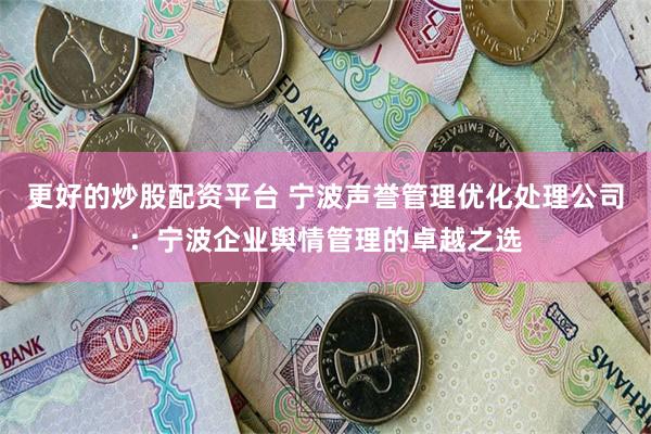 更好的炒股配资平台 宁波声誉管理优化处理公司：宁波企业舆情管理的卓越之选