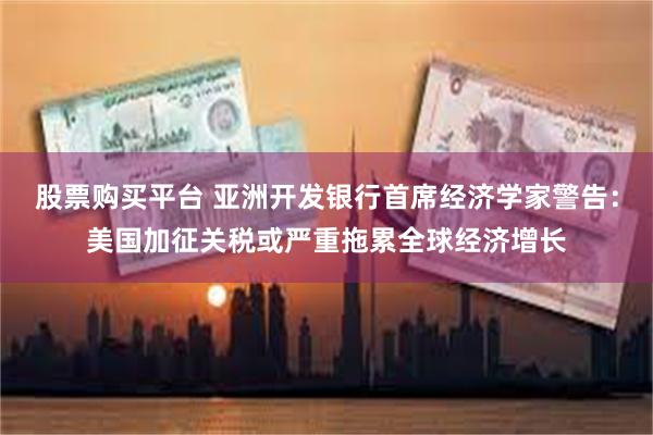 股票购买平台 亚洲开发银行首席经济学家警告：美国加征关税或严重拖累全球经济增长