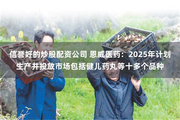 信誉好的炒股配资公司 恩威医药：2025年计划生产并投放市场包括健儿药丸等十多个品种