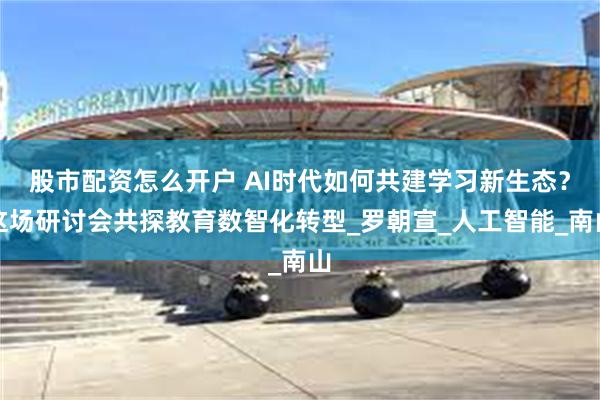 股市配资怎么开户 AI时代如何共建学习新生态？这场研讨会共探教育数智化转型_罗朝宣_人工智能_南山
