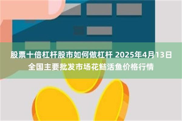 股票十倍杠杆股市如何做杠杆 2025年4月13日全国主要批发市场花鲢活鱼价格行情