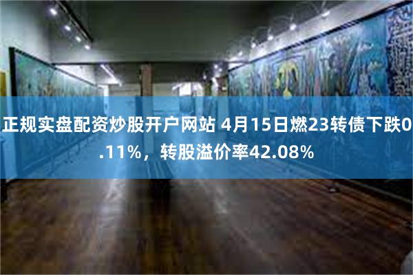 正规实盘配资炒股开户网站 4月15日燃23转债下跌0.11%，转股溢价率42.08%