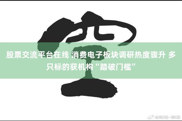 股票交流平台在线 消费电子板块调研热度骤升 多只标的获机构“踏破门槛”