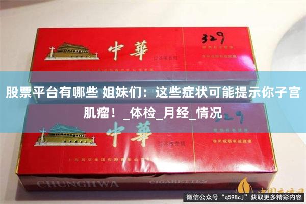 股票平台有哪些 姐妹们：这些症状可能提示你子宫肌瘤！_体检_月经_情况