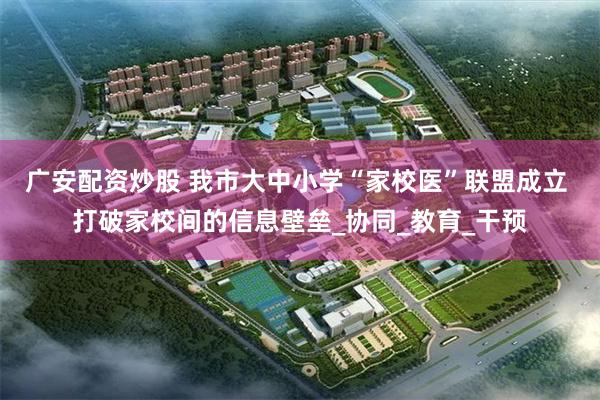 广安配资炒股 我市大中小学“家校医”联盟成立 打破家校间的信息壁垒_协同_教育_干预