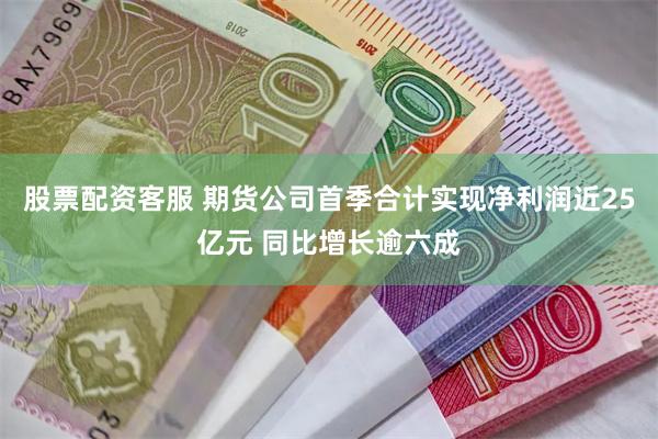 股票配资客服 期货公司首季合计实现净利润近25亿元 同比增长逾六成