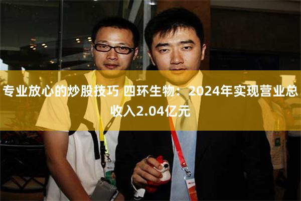 专业放心的炒股技巧 四环生物：2024年实现营业总收入2.04亿元