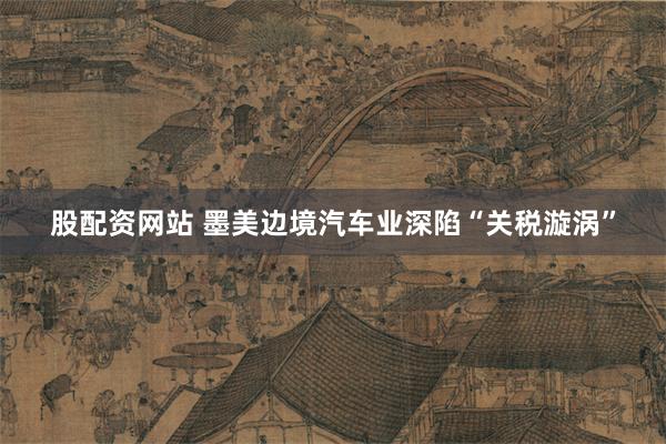 股配资网站 墨美边境汽车业深陷“关税漩涡”
