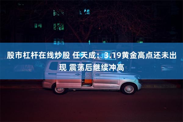 股市杠杆在线炒股 任天成：3.19黄金高点还未出现 震荡后继续冲高