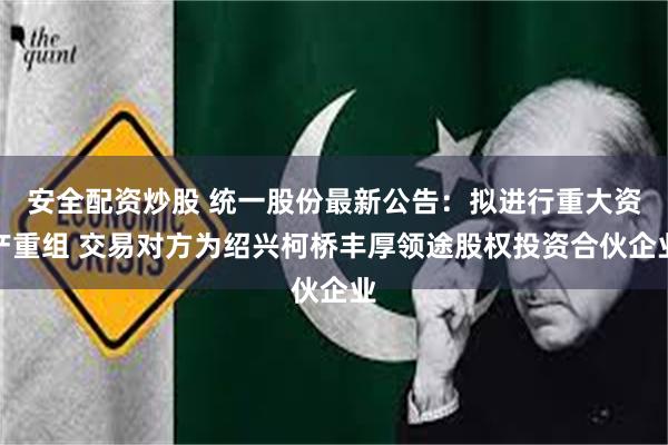 安全配资炒股 统一股份最新公告：拟进行重大资产重组 交易对方为绍兴柯桥丰厚领途股权投资合伙企业