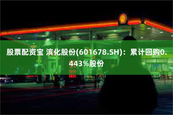 股票配资宝 滨化股份(601678.SH)：累计回购0.443%股份
