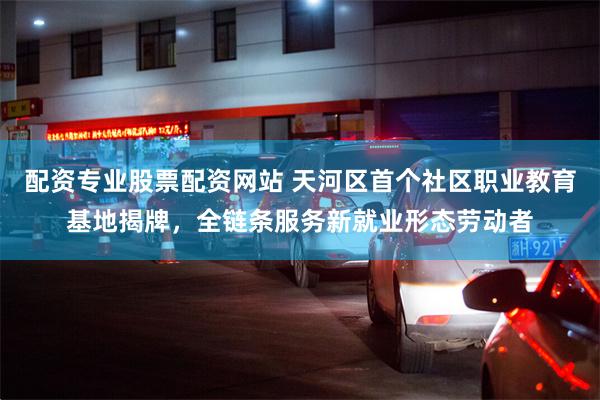 配资专业股票配资网站 天河区首个社区职业教育基地揭牌，全链条服务新就业形态劳动者