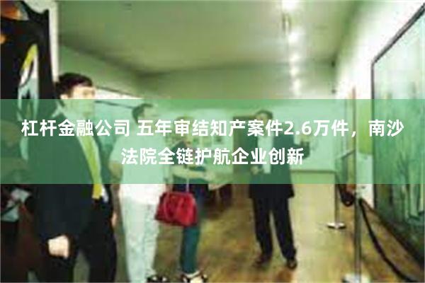 杠杆金融公司 五年审结知产案件2.6万件，南沙法院全链护航企业创新