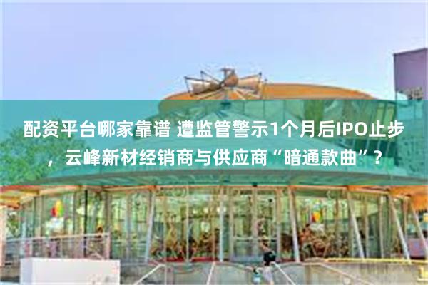 配资平台哪家靠谱 遭监管警示1个月后IPO止步，云峰新材经销商与供应商“暗通款曲”？