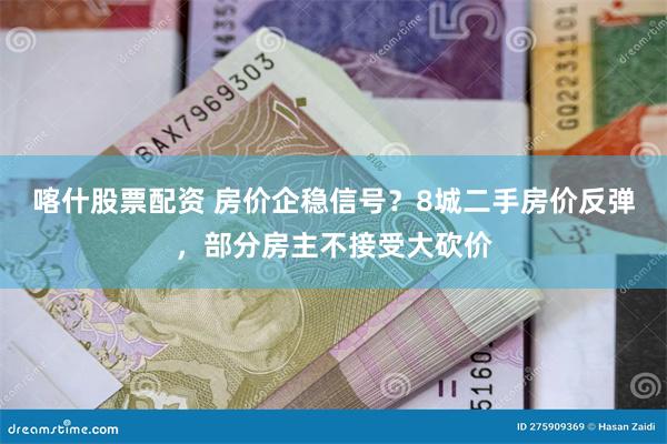 喀什股票配资 房价企稳信号？8城二手房价反弹，部分房主不接受大砍价