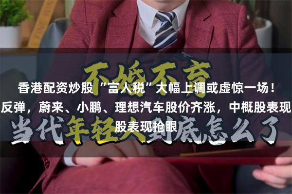 香港配资炒股 “富人税”大幅上调或虚惊一场！美股反弹，蔚来、小鹏、理想汽车股价齐涨，中概股表现抢眼