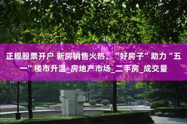 正规股票开户 新房销售火热，“好房子”助力“五一”楼市升温_房地产市场_二手房_成交量
