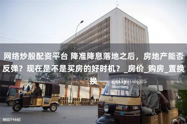 网络炒股配资平台 降准降息落地之后，房地产能否反弹？现在是不是买房的好时机？_房价_购房_置换