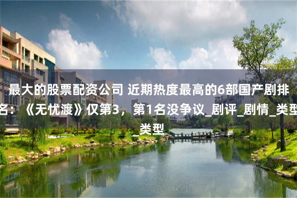 最大的股票配资公司 近期热度最高的6部国产剧排名：《无忧渡》仅第3，第1名没争议_剧评_剧情_类型