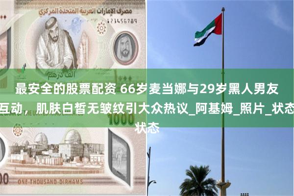 最安全的股票配资 66岁麦当娜与29岁黑人男友互动，肌肤白皙无皱纹引大众热议_阿基姆_照片_状态
