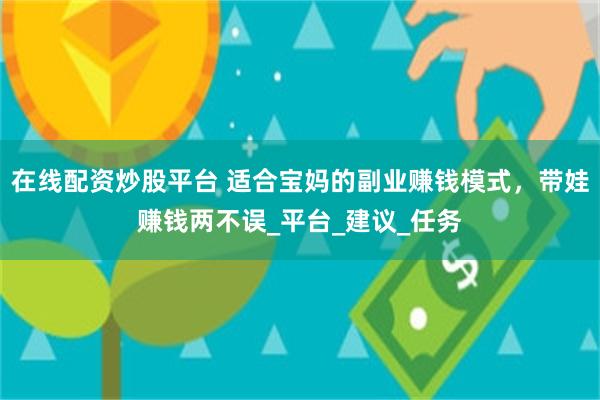 在线配资炒股平台 适合宝妈的副业赚钱模式，带娃赚钱两不误_平台_建议_任务