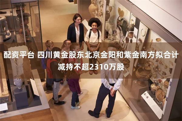 配资平台 四川黄金股东北京金阳和紫金南方拟合计减持不超2310万股