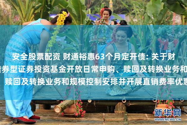 安全股票配资 财通裕惠63个月定开债: 关于财通裕惠63个月定期开放债券型证券投资基金开放日常申购、赎回及转换业务和规模控制安排并开展直销费率优惠的公告