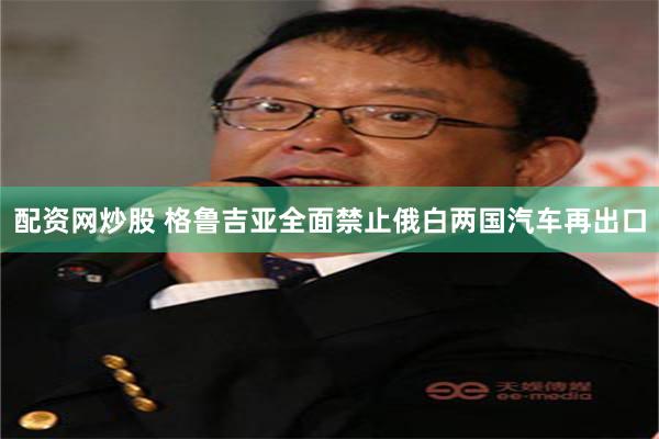 配资网炒股 格鲁吉亚全面禁止俄白两国汽车再出口