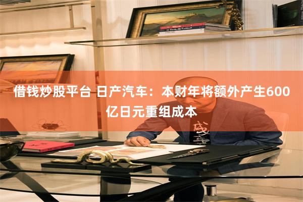 借钱炒股平台 日产汽车：本财年将额外产生600亿日元重组成本