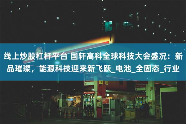 线上炒股杠杆平台 国轩高科全球科技大会盛况：新品璀璨，能源科技迎来新飞跃_电池_全固态_行业