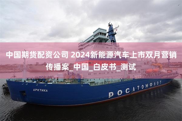 中国期货配资公司 2024新能源汽车上市双月营销传播案_中国_白皮书_测试