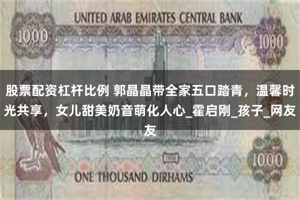 股票配资杠杆比例 郭晶晶带全家五口踏青，温馨时光共享，女儿甜美奶音萌化人心_霍启刚_孩子_网友