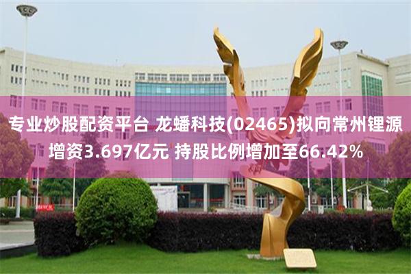 专业炒股配资平台 龙蟠科技(02465)拟向常州锂源增资3.697亿元 持股比例增加至66.42%