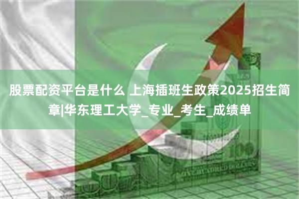 股票配资平台是什么 上海插班生政策2025招生简章|华东理工大学_专业_考生_成绩单