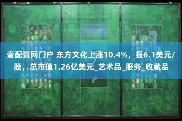 壹配资网门户 东方文化上涨10.4%，报6.1美元/股，总市值1.26亿美元_艺术品_服务_收藏品