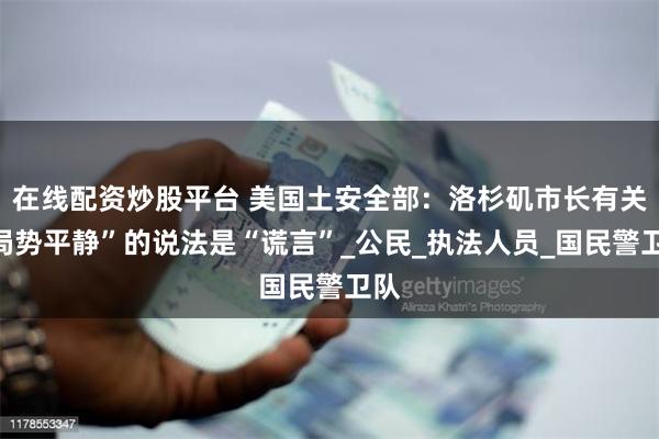 在线配资炒股平台 美国土安全部：洛杉矶市长有关“局势平静”的说法是“谎言”_公民_执法人员_国民警卫队