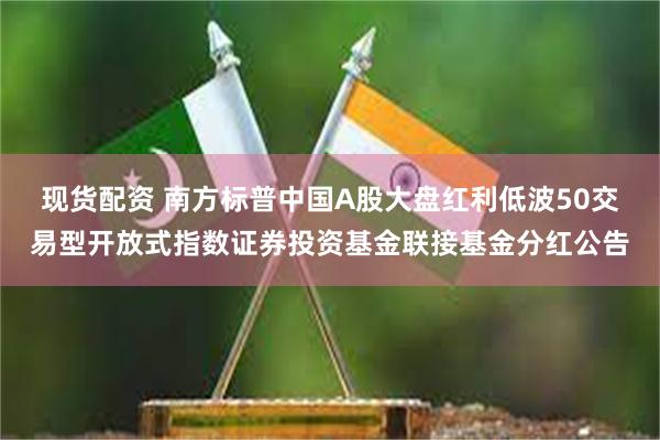 现货配资 南方标普中国A股大盘红利低波50交易型开放式指数证券投资基金联接基金分红公告
