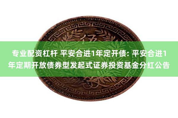 专业配资杠杆 平安合进1年定开债: 平安合进1年定期开放债券型发起式证券投资基金分红公告