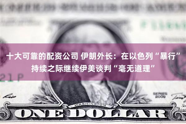 十大可靠的配资公司 伊朗外长：在以色列“暴行”持续之际继续伊美谈判“毫无道理”