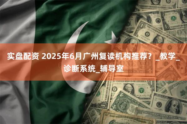实盘配资 2025年6月广州复读机构推荐？_教学_诊断系统_辅导室