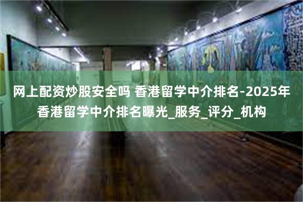 网上配资炒股安全吗 香港留学中介排名-2025年香港留学中介排名曝光_服务_评分_机构