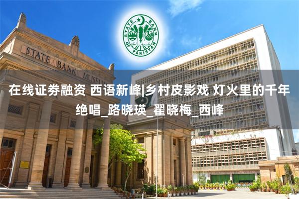 在线证劵融资 西语新峰|乡村皮影戏 灯火里的千年绝唱_路晓瑛_翟晓梅_西峰